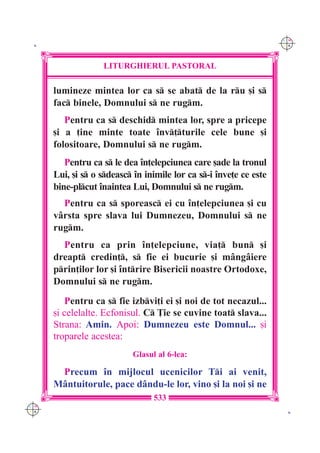 C M
 K                                                                  Y K




                   LITURGHIERUL PASTORAL

      lumineze mintea lor ca s se abat de la ru [i s
      fac binele, Domnului s ne rugm.
         Pentru ca s deschid mintea lor, spre a pricepe
      [i a ]ine minte toate `nv]turile cele bune [i
      folositoare, Domnului s ne rugm.
         Pentru ca s le dea `n]elepciunea care [ade la tronul
      Lui, [i s o sdeasc `n inimile lor ca s-i `nve]e ce este
      bine-plcut `naintea Lui, Domnului s ne rugm.
        Pentru ca s sporeasc ei cu `n]elepciunea [i cu
      v=rsta spre slava lui Dumnezeu, Domnului s ne
      rugm.
        Pentru ca prin `n]elepciune, via] bun [i
      dreapt credin], s fie ei bucurie [i m=ng=iere
      prin]ilor lor [i `ntrire Bisericii noastre Ortodoxe,
      Domnului s ne rugm.
         Pentru ca s fie izbvi]i ei [i noi de tot necazul...
      [i celelalte. Ecfonisul. C }ie se cuvine toat slava...
      Strana: Amin. Apoi: Dumnezeu este Domnul... [i
      troparele acestea:
                           Glasul al 6-lea:

       Precum `n mijlocul ucenicilor Ti ai venit,
      M=ntuitorule, pace d=ndu-le lor, vino [i la noi [i ne
                                 533
C M
Y K                                                                  K
 