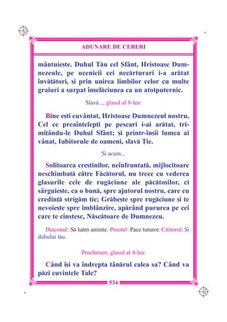 C M
Y K                                                                        K




                        ADUNARE DE CERERI

      m=ntuie[te. Duhul Tu cel Sf=nt, Hristoase Dum-
      nezeule, pe ucenicii cei necrturari i-a artat
      `nv]tori, [i prin unirea limbilor celor cu multe
      graiuri a surpat `n[elciunea ca un atotputernic.
                          Slav..., glasul al 8-lea:

        Bine e[ti cuv=ntat, Hristoase Dumnezeul nostru,
      Cel ce prea`n]elep]i pe pescari i-ai artat, tri-
      mi]=ndu-le Duhul Sf=nt; [i printr-`n[ii lumea ai
      v=nat, Iubitorule de oameni, slav }ie.
                                 {i acum...

         Solitoarea cre[tinilor, ne`nfruntat, mijlocitoare
      neschimbat ctre Fctorul, nu trece cu vederea
      glasurile cele de rugciune ale pcto[ilor, ci
      s=rguie[te, ca o bun, spre ajutorul nostru, care cu
      credin] strigm ]ie; Grbe[te spre rugciune [i te
      nevoie[te spre `mbl=nzire, apr=nd pururea pe cei
      care te cinstesc, Nsctoare de Dumnezeu.
         Diaconul: S lum aminte. Preotul: Pace tuturor. Cititorul: {i
      duhului tu.

                        Prochimen, glasul al 4-lea:

        C=nd `[i va `ndrepta t=nrul calea sa? C=nd va
      pzi cuvintele Tale?
                                    534
                                                                          C M
 K                                                                        Y K
 