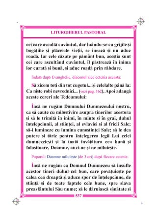C M
 K                                                                   Y K




                   LITURGHIERUL PASTORAL

      cei care ascult cuv=ntul, dar lu=ndu-se cu grijile [i
      bog]iile [i plcerile vie]ii, se `neac [i nu aduc
      road. Iar cele czute pe pm=nt bun, ace[tia sunt
      cei care ascult=nd cuv=ntul, `l pstreaz `n inima
      lor curat [i bun, [i aduc road prin rbdare.
        ~ndat dup Evanghelie, diaconul zice ectenia aceasta:

        S zicem to]i din tot cugetul... [i celelalte p=n la:
      Ca ni[te robi nevrednici... (vezi pag. 162). Apoi adaug
      aceste cereri ale Tedeumului:
         ~nc ne rugm Domnului Dumnezeului nostru,
      ca s caute cu milostivire asupra tinerilor acestora
      [i s le trimit `n inimi, `n minte [i `n grai, duhul
      `n]elepciunii, al [tiin]ei, al evlaviei [i al fricii Sale;
      s-i lumineze cu lumina cuno[tin]ei Sale; s le dea
      putere [i trie pentru `n]elegerea legii Lui celei
      dumnezeie[ti [i la toat `nv]tura cea bun [i
      folositoare, Doamne, auzi-ne [i ne miluie[te.
        Poporul: Doamne miluie[te (de 3 ori) dup fiecare ectenie.

          ~nc ne rugm ca Domnul Dumnezeu s insufle
      acestor tineri duhul cel bun, care pov]uie[te pe
      calea cea dreapt [i aduce spor de `n]elepciune, de
      [tiin] [i de toate faptele cele bune, spre slava
      preasf=ntului Su nume; s le druiasc sntate [i
                                  537
C M
Y K                                                                   K
 
