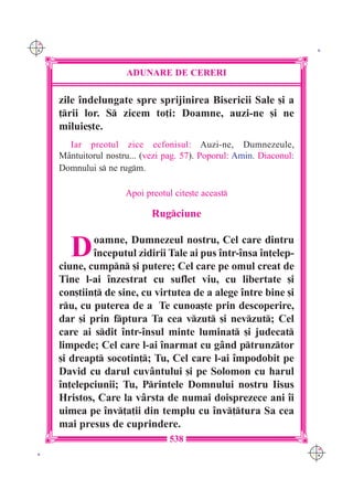 C M
Y K                                                                     K




                       ADUNARE DE CERERI

      zile `ndelungate spre sprijinirea Bisericii Sale [i a
      ]rii lor. S zicem to]i: Doamne, auzi-ne [i ne
      miluie[te.
        Iar preotul zice ecfonisul: Auzi-ne, Dumnezeule,
      M=ntuitorul nostru... (vezi pag. 57). Poporul: Amin. Diaconul:
      Domnului s ne rugm.

                       Apoi preotul cite[te aceast

                              Rugciune


         D    oamne, Dumnezeul nostru, Cel care dintru
              `nceputul zidirii Tale ai pus `ntr-`nsa `n]elep-
      ciune, cumpn [i putere; Cel care pe omul creat de
      Tine l-ai `nzestrat cu suflet viu, cu libertate [i
      con[tiin] de sine, cu virtutea de a alege `ntre bine [i
      ru, cu puterea de a Te cunoa[te prin descoperire,
      dar [i prin fptura Ta cea vzut [i nevzut; Cel
      care ai sdit `ntr-`nsul minte luminat [i judecat
      limpede; Cel care l-ai `narmat cu g=nd ptrunztor
      [i dreapt socotin]; Tu, Cel care l-ai `mpodobit pe
      David cu darul cuv=ntului [i pe Solomon cu harul
      `n]elepciunii; Tu, Printele Domnului nostru Iisus
      Hristos, Care la v=rsta de numai doisprezece ani `i
      uimea pe `nv]a]ii din templu cu `nv]tura Sa cea
      mai presus de cuprindere.
                                   538
                                                                       C M
 K                                                                     Y K
 