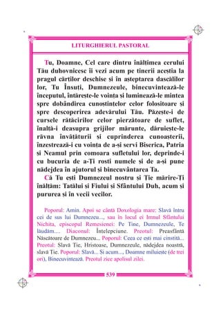C M
 K                                                                         Y K




                     LITURGHIERUL PASTORAL

         Tu, Doamne, Cel care dintru `nl]imea cerului
      Tu duhovnicesc `i vezi acum pe tinerii ace[tia la
      pragul cr]ilor deschise [i `n a[teptarea dasclilor
      lor, Tu ~nsu]i, Dumnezeule, binecuvinteaz-le
      `nceputul, `ntre[te-le voin]a [i lumineaz-le mintea
      spre dob=ndirea cuno[tin]elor celor folositoare [i
      spre descoperirea adevrului Tu. Pze[te-i de
      cursele rtcirilor celor pierztoare de suflet,
      `nal]-i deasupra grijilor mrunte, druie[te-le
      rvna `nv]turii [i cuprinderea cunoa[terii,
      `nzestreaz-i cu voin]a de a-[i servi Biserica, Patria
      [i Neamul prin comoara sufletului lor, deprinde-i
      cu bucuria de a-}i rosti numele [i de a-[i pune
      ndejdea `n ajutorul [i binecuv=ntarea Ta.
         C Tu e[ti Dumnezeul nostru [i }ie mrire-}i
      `nl]m: Tatlui [i Fiului [i Sf=ntului Duh, acum [i
      pururea [i `n vecii vecilor.

          Poporul: Amin. Apoi se c=nt Doxologia mare: Slav `ntru
      cei de sus lui Dumnezeu..., sau `n locul ei Imnul Sf=ntului
      Nichita, episcopul Remesienei: Pe Tine, Dumnezeule, Te
      ludm.... Diaconul: ~n]elepciune. Preotul: Preasf=nt
      Nsctoare de Dumnezeu... Poporul: Ceea ce e[ti mai cinstit...
      Preotul: Slav }ie, Hristoase, Dumnezeule, ndejdea noastr,
      slav }ie. Poporul: Slav... {i acum..., Doamne miluie[te (de trei
      ori), Binecuvinteaz. Preotul zice apolisul zilei.

                                     539
C M
Y K                                                                         K
 