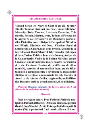 C M
Y K




                    LITURGHIERUL PASTORAL

      Voievod {tefan cel Mare [i Sf=nt [i cu ale tuturor
      sfin]ilor bunilor biruitori mucenici; cu ale Sfintelor
      Muceni]e: Tecla, Varvara, Anastasia, Ecaterina, Chi-
      riachia, Fotinia, Marina, Irina, Tatiana [i Filoteea de
      la Arge[; cu ale cuvio[ilor [i de Dumnezeu purtto-
      rilor Prin]ilor no[tri: Grigorie Decapolitul, Nicodim
      cel Sfin]it, Dimitrie cel Nou, Visarion Sarai [i
      Sofronie de la Cioara, Ioan de la Prislop, Antonie de la
      Iezerul V=lcii, Daniil Sihastrul, Gherman din Dobrogea
      [i Ioan Casian, Paisie [i Ioan de la Neam], Antipa de
      la Calapode[ti [i Vasile de la Poiana Mrului; cu ale
      Cuvioasei [i mult-milostive maicii noastre Parascheva
      [i cu ale Cuvioasei Teodora de la Sihla; cu ale Sf=n-
      tului (N), ocrotitorul acestui sf=nt loca[; cu ale Sf=n-
      tului (N) a crui pomenire o sv=r[im; cu rugciunile
      sfin]ilor [i drep]ilor dumnezeie[ti Prin]i Ioachim [i
      Ana [i cu ale tuturor sfin]ilor; rugmu-Te, mult-Milos-
      tive Doamne, auzi-ne pe noi pcto[ii, [i ne miluie[te.
         Poporul: Doamne miluie[te (de 12 ori, cântat de 3 ori
      alternativ de amândou stranele).

                               Diaconul:

         ~nc ne rugm pentru Prea Fericitul Printele nos-
      tru (N), Patriarhul Bisericii Ortodoxe Române, [pentru
      (~nalt-) Prea Sfin]itul (Arhi-) Episcopul ([i Mitropolitul)
      nostru (N)], [i pentru to]i fra]ii no[tri cei `ntru Hristos.
                                  54
                                                                     C M
                                                                     Y K
 
