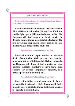 C M
Y K                                                                          K




                         ADUNARE DE CERERI

          Dup apolis, diaconii st=nd `n mijlocul bisericii, cu fa]a spre
      altar, rostesc Polihroniul urmtor:

          Prea Fericitului Printelui nostru (N) Patriarhul
      Bisericii Ortodoxe Rom=ne [(~nalt) Prea Sfin]itului
      (Arhi-)Episcopul [i (Mitropolitul) nostru (N)], d-i
      Doamne, zile `ndelungate [i bun sporire `n
      dreapta propovduire a cuv=ntului adevrului Tu
      [i `n pov]uirea dreptcredincio[ilor cre[tini pe calea
      m=ntuirii, [i-l pze[te `ntru mul]i ani.

                Poporul c=nt: Mul]i ani triasc (de 3 ori).

         Binecredinciosului popor rom=n de pretutin-
      deni, c=rmuitorilor ]rii noastre, mai marilor
      ora[elor [i satelor [i iubitoarei de Hristos o[tire, d-
      le, Doamne, zile bune [i `ndelungate, cu via]
      pa[nic, sntate, m=ntuire [i `ntru toate bun
      sporire, iar asupra vrjma[ilor biruin], [i `i
      pze[te pe d=n[ii `ntru mul]i ani.
                Poporul c=nt: Mul]i ani triasc (de 3 ori).

          Binecredincio[ilor cre[tini care sunt de fa] la
      aceast sf=nt prznuire, d-le, Doamne, zile `nde-
      lungate, pace [i sntate [i `ntru toate bun sporire,
      [i-i pze[te `ntru mul]i ani.
                                     540
                                                                            C M
 K                                                                          Y K
 