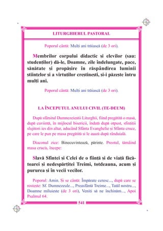 C M
 K                                                                          Y K




                     LITURGHIERUL PASTORAL

                Poporul c=nt: Mul]i ani triasc (de 3 ori).

          Membrilor corpului didactic [i elevilor (sau:
      studen]ilor) d-le, Doamne, zile `ndelungate, pace,
      sntate [i prop[ire `n rsp=ndirea luminii
      [tiin]elor [i a virtu]ilor cre[tine[ti, [i-i pze[te `ntru
      mul]i ani.
                Poporul c=nt: Mul]i ani triasc (de 3 ori).



            LA ~NCEPUTUL ANULUI CIVIL (TE-DEUM)

         Dup sf=r[itul Dumnezeie[tii Liturghii, fiind pregtit o mas,
      dup cuviin], `n mijlocul bisericii, `ndat dup otpust, sfin]i]ii
      slujitori ies din altar, aduc=nd Sf=nta Evanghelie [i Sf=nta cruce,
      pe care le pun pe masa pregtit [i le a[az dup r=nduial.

        Diaconul zice: Binecuvinteaz, printe. Preotul, tm=ind
      masa cruci[, `ncepe:

         Slav Sfintei [i Celei de o fiin] [i de via] fc-
      toarei [i nedespr]itei Treimi, totdeauna, acum [i
      pururea [i `n vecii vecilor.
         Poporul: Amin. {i se c=nt: ~mprate ceresc..., dup care se
      roste[te: Sf. Dumnezeule..., Preasf=nt Treime..., Tatl nostru...,
      Doamne miluie[te (de 3 ori), Veni]i s ne `nchinm..., Apoi
      Psalmul 64.
                                     541
C M
Y K                                                                          K
 