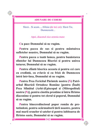 C M
Y K                                                                  K




                       ADUNARE DE CERERI

           Slav... {i acum..., Aliluia (de trei ori). Slav }ie,
                             Dumnezeule...

                   Apoi, diaconul zice ectenia mare:

        Cu pace Domnului s ne rugm.
        Pentru pacea de sus [i pentru m=ntuirea
      sufletelor noastre, Domnului s ne rugm.
         Pentru pacea a toat lumea, pentru bunstarea
      sfintelor lui Dumnezeu Biserici [i pentru unirea
      tuturor, Domnului s ne rugm.
         Pentru sf=nt biserica aceasta [i pentru cei care
      cu credin], cu evlavie [i cu fric de Dumnezeu
      intr `ntr-`nsa, Domnului s ne rugm.
         Pentru Prea Fericitul Printele nostru (N) Patri-
      arhul Bisericii Ortodoxe Rom=ne [pentru (~nalt)
      Prea Sfin]itul (Arhi-)Episcopul [i (Mitropolitul)
      nostru (N)], pentru cinstita preo]ime [i `ntru Hristos
      diaconime [i pentru tot clerul [i poporul, Domnului
      s ne rugm.
         Pentru binecredinciosul popor rom=n de pre-
      tutindeni, pentru oc=rmuitorii ]rii noastre, pentru
      mai marii ora[elor [i satelor [i pentru iubitoarea de
      Hristos oaste, Domnului s ne rugm.
                                   542
                                                                    C M
 K                                                                  Y K
 