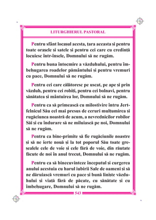 C M
 K                                                             Y K




                  LITURGHIERUL PASTORAL

         Pentru sf=nt loca[ul acesta, ]ara aceasta [i pentru
      toate ora[ele [i satele [i pentru cei care cu credin]
      locuiesc `ntr-`nsele, Domnului s ne rugm.
        Pentru buna `ntocmire a vzduhului, pentru `m-
      bel[ugarea roadelor pm=ntului [i pentru vremuri
      cu pace, Domnului s ne rugm.
        Pentru cei care cltoresc pe uscat, pe ape [i prin
      vzduh, pentru cei robi]i, pentru cei bolnavi, pentru
      sntatea [i m=ntuirea lor, Domnului s ne rugm.
         Pentru ca s primeasc cu milostivire `ntru Jert-
      felnicul Su cel mai presus de ceruri mul]umirea [i
      rugciunea noastr de acum, a nevrednicilor robilor
      Si [i cu `ndurare s ne miluiasc pe noi, Domnului
      s ne rugm.
         Pentru ca bine-primite s fie rugciunile noastre
      [i s ne ierte nou [i la tot poporul Su toate gre-
      [ealele cele de voie [i cele fr de voie, din rutate
      fcute de noi `n anul trecut, Domnului s ne rugm.
        Pentru ca s binecuvinteze `nceputul [i curgerea
      anului acestuia cu harul iubirii Sale de oameni [i s
      ne druiasc vremuri cu pace [i bun lini[te vzdu-
      hului [i via] fr de pcate, cu sntate [i cu
      `mbel[ugare, Domnului s ne rugm.
                               543
C M
Y K                                                             K
 