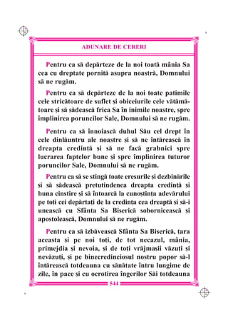 C M
Y K                                                               K




                      ADUNARE DE CERERI

         Pentru ca s deprteze de la noi toat m=nia Sa
      cea cu dreptate pornit asupra noastr, Domnului
      s ne rugm.
         Pentru ca s deprteze de la noi toate patimile
      cele strictoare de suflet [i obiceiurile cele vtm-
      toare [i s sdeasc frica Sa `n inimile noastre, spre
      `mplinirea poruncilor Sale, Domnului s ne rugm.
         Pentru ca s `nnoiasc duhul Su cel drept `n
      cele dinluntru ale noastre [i s ne `ntreasc `n
      dreapta credin] [i s ne fac grabnici spre
      lucrarea faptelor bune [i spre `mplinirea tuturor
      poruncilor Sale, Domnului s ne rugm.
         Pentru ca s se sting toate eresurile [i dezbinrile
      [i s sdeasc pretutindenea dreapta credin] [i
      buna cinstire [i s `ntoarc la cuno[tin]a adevrului
      pe to]i cei deprta]i de la credin]a cea dreapt [i s-i
      uneasc cu Sf=nta Sa Biseric soborniceasc [i
      apostoleasc, Domnului s ne rugm.
         Pentru ca s izbveasc Sf=nta Sa Biseric, ]ara
      aceasta [i pe noi to]i, de tot necazul, m=nia,
      primejdia [i nevoia, [i de to]i vrjma[ii vzu]i [i
      nevzu]i, [i pe binecredinciosul nostru popor s-l
      `ntreasc totdeauna cu sntate `ntru lungime de
      zile, `n pace [i cu ocrotirea `ngerilor Si totdeauna
                                544
                                                                 C M
 K                                                               Y K
 