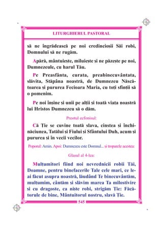 C M
 K                                                                         Y K




                     LITURGHIERUL PASTORAL

      s ne `ngrdeasc pe noi credincio[ii Si robi,
      Domnului s ne rugm.
        Apr, m=ntuie[te, miluie[te [i ne pze[te pe noi,
      Dumnezeule, cu harul Tu.
         Pe Preasf=nta, curata, preabinecuv=ntata,
      slvita, Stp=na noastr, de Dumnezeu Nsc-
      toarea [i pururea Fecioara Maria, cu to]i sfin]ii s
      o pomenim.
         Pe noi `n[ine [i unii pe al]ii [i toat via]a noastr
      lui Hristos Dumnezeu s o dm.
                             Preotul ecfonisul:
        C }ie se cuvine toat slava, cinstea [i `nchi-
      nciunea, Tatlui [i Fiului [i Sf=ntului Duh, acum [i
      pururea [i `n vecii vecilor.
      Poporul: Amin. Apoi: Dumnezeu este Domnul... [i troparele acestea:

                              Glasul al 4-lea:

         Mul]umitori fiind noi nevrednicii robii Ti,
      Doamne, pentru binefacerile Tale cele mari, ce le-
      ai fcut asupra noastr, lud=nd Te binecuv=ntm,
      mul]umim, c=ntm [i slvim marea Ta milostivire
      [i cu dragoste, ca ni[te robi, strigm }ie: Fc-
      torule de bine, M=ntuitorul nostru, slav }ie.
                                     545
C M
Y K                                                                         K
 