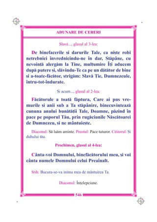 C M
Y K                                                                        K




                        ADUNARE DE CERERI

                          Slav..., glasul al 3-lea:

         De binefacerile [i darurile Tale, ca ni[te robi
      netrebnici `nvrednicindu-ne `n dar, Stp=ne, cu
      nevoin] alergm la Tine, mul]umire ~]i aducem
      dup putere [i, slvindu-Te ca pe un dttor de bine
      [i a-toate-fctor, strigm: Slav }ie, Dumnezeule,
      `ntru-tot-`ndurate.
                         {i acum..., glasul al 2-lea:

        Fctorule a toat fptura, Care ai pus vre-
      murile [i anii sub a Ta stp=nire, binecuvinteaz
      cununa anului bunt]ii Tale, Doamne, pzind `n
      pace pe poporul Tu, prin rugciunile Nsctoarei
      de Dumnezeu, [i ne m=ntuie[te.
         Diaconul: S lum aminte. Preotul: Pace tuturor. Cititorul: {i
      duhului tu.

                       Prochimen, glasul al 4-lea:

        C=nta-voi Domnului, binefctorului meu, [i voi
      c=nta numele Domnului celui Prea`nalt.

         Stih: Bucura-se-va inima mea de m=ntuirea Ta.

                          Diaconul: ~n]elepciune.

                                    546
                                                                          C M
 K                                                                        Y K
 