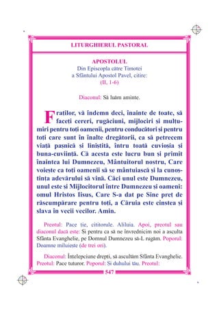 C M
 K                                                                       Y K




                     LITURGHIERUL PASTORAL

                              APOSTOLUL
                       Din Episcopla ctre Timotei
                     a Sf=ntului Apostol Pavel, citire:
                                  (II, 1-6)

                        Diaconul: S lum aminte.



         F   ra]ilor, v `ndemn deci, `nainte de toate, s
             face]i cereri, rugciuni, mijlociri [i mul]u-
      miri pentru to]i oamenii, pentru conductori [i pentru
      to]i care sunt `n `nalte dregtorii, ca s petrecem
      via] pa[nic [i lini[tit, `ntru toat cuvio[ia [i
      buna-cuviin]. C acesta este lucru bun [i primit
      `naintea lui Dumnezeu, M=ntuitorul nostru, Care
      voie[te ca to]i oamenii s se m=ntuiasc [i la cuno[-
      tin]a adevrului s vin. Cci unul este Dumnezeu,
      unul este [i Mijlocitorul `ntre Dumnezeu [i oameni:
      omul Hristos Iisus, Care S-a dat pe Sine pre] de
      rscumprare pentru to]i, a Cruia este cinstea [i
      slava `n vecii vecilor. Amin.
         Preotul: Pace ]ie, cititorule. Aliluia. Apoi, preotul sau
      diaconul dac este: {i pentru ca s ne `nvrednicim noi a asculta
      Sf=nta Evanghelie, pe Domnul Dumnezeu s-L rugm. Poporul:
      Doamne miluie[te (de trei ori).
         Diaconul: ~n]elepciune drep]i, s ascultm Sf=nta Evanghelie.
      Preotul: Pace tuturor. Poporul: {i duhului tu. Preotul:
                                    547
C M
Y K                                                                       K
 