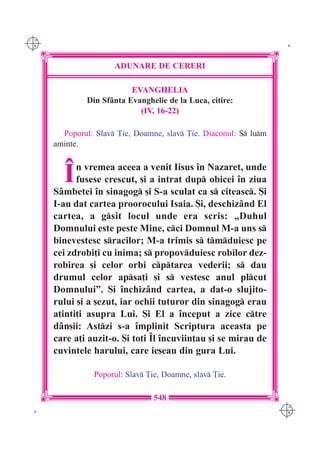 C M
Y K                                                                 K




                      ADUNARE DE CERERI

                           EVANGHELIA
               Din Sf=nta Evanghelie de la Luca, citire:
                             (IV, 16-22)

        Poporul: Slav }ie, Doamne, slav }ie. Diaconul: S lum
      aminte.



        ~   n vremea aceea a venit Iisus `n Nazaret, unde
            fusese crescut, [i a intrat dup obicei `n ziua
      S=mbetei `n sinagog [i S-a sculat ca s citeasc. {i
      I-au dat cartea proorocului Isaia. {i, deschiz=nd El
      cartea, a gsit locul unde era scris: „Duhul
      Domnului este peste Mine, cci Domnul M-a uns s
      binevestesc sracilor; M-a trimis s tmduiesc pe
      cei zdrobi]i cu inima; s propovduiesc robilor dez-
      robirea [i celor orbi cptarea vederii; s dau
      drumul celor apsa]i [i s vestesc anul plcut
      Domnului”. {i `nchiz=nd cartea, a dat-o slujito-
      rului [i a [ezut, iar ochii tuturor din sinagog erau
      a]inti]i asupra Lui. {i El a `nceput a zice ctre
      d=n[ii: Astzi s-a `mplinit Scriptura aceasta pe
      care a]i auzit-o. {i to]i ~l `ncuviin]au [i se mirau de
      cuvintele harului, care ie[eau din gura Lui.

                 Poporul: Slav }ie, Doamne, slav }ie.

                                  548
                                                                   C M
 K                                                                 Y K
 