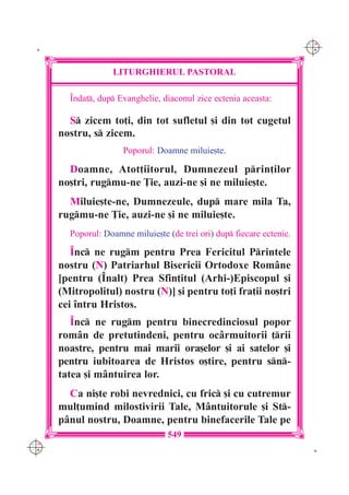 C M
 K                                                                      Y K




                   LITURGHIERUL PASTORAL

        ~ndat, dup Evanghelie, diaconul zice ectenia aceasta:

        S zicem to]i, din tot sufletul [i din tot cugetul
      nostru, s zicem.
                      Poporul: Doamne miluie[te.

        Doamne, Atot]iitorul, Dumnezeul prin]ilor
      no[tri, rugmu-ne }ie, auzi-ne [i ne miluie[te.
        Miluie[te-ne, Dumnezeule, dup mare mila Ta,
      rugmu-ne }ie, auzi-ne [i ne miluie[te.
        Poporul: Doamne miluie[te (de trei ori) dup fiecare ectenie.

         ~nc ne rugm pentru Prea Fericitul Printele
      nostru (N) Patriarhul Bisericii Ortodoxe Rom=ne
      [pentru (~nalt) Prea Sfin]itul (Arhi-)Episcopul [i
      (Mitropolitul) nostru (N)] [i pentru to]i fra]ii no[tri
      cei `ntru Hristos.
         ~nc ne rugm pentru binecredinciosul popor
      rom=n de pretutindeni, pentru oc=rmuitorii ]rii
      noastre, pentru mai marii ora[elor [i ai satelor [i
      pentru iubitoarea de Hristos o[tire, pentru sn-
      tatea [i m=ntuirea lor.
        Ca ni[te robi nevrednici, cu fric [i cu cutremur
      mul]umind milostivirii Tale, M=ntuitorule [i St-
      p=nul nostru, Doamne, pentru binefacerile Tale pe
                                  549
C M
Y K                                                                      K
 