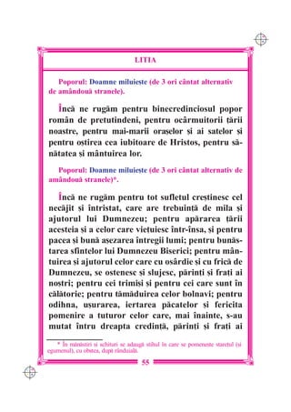 C M
                                                                                         Y K




                                          LITIA

         Poporul: Doamne miluie[te (de 3 ori c=ntat alternativ
      de am=ndou stranele).

        ~nc ne rugm pentru binecredinciosul popor
      rom=n de pretutindeni, pentru oc=rmuitorii ]rii
      noastre, pentru mai-marii ora[elor [i ai satelor [i
      pentru o[tirea cea iubitoare de Hristos, pentru s-
      ntatea [i m=ntuirea lor.
        Poporul: Doamne miluie[te (de 3 ori cântat alternativ de
      amândou stranele)*.

         ~nc ne rugm pentru tot sufletul cre[tinesc cel
      necjit [i `ntristat, care are trebuin] de mila [i
      ajutorul lui Dumnezeu; pentru aprarea ]rii
      acesteia [i a celor care vie]uiesc `ntr-`nsa, [i pentru
      pacea [i bun a[ezarea `ntregii lumi; pentru buns-
      tarea sfintelor lui Dumnezeu Biserici; pentru mân-
      tuirea [i ajutorul celor care cu osârdie [i cu fric de
      Dumnezeu, se ostenesc [i slujesc, prin]i [i fra]i ai
      no[tri; pentru cei trimi[i [i pentru cei care sunt `n
      cltorie; pentru tmduirea celor bolnavi; pentru
      odihna, u[urarea, iertarea pcatelor [i fericita
      pomenire a tuturor celor care, mai `nainte, s-au
      mutat `ntru dreapta credin], prin]i [i fra]i ai
         * ~n mnstiri [i schituri se adaug stihul `n care se pomene[te stare]ul ([i
      egumenul), cu ob[tea, dup r=nduial.
                                            55
C M
Y K
 
