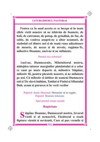 C M
 K                                                                Y K




                   LITURGHIERUL PASTORAL

         Pentru ca `n anul acesta ce se `ncepe [i `n toate
      zilele vie]ii noastre s ne izbvim de foamete, de
      boli, de cutremur, de potop, de grindin, de foc, de
      sabie, de venirea asupr-ne a altor neamuri, de
      rzboiul cel dintre noi [i de toat rana aductoare
      de moarte, de necaz [i de nevoie, rugmu-Te,
      milostive Doamne, auzi-ne [i ne miluie[te.
                        Preotul zice ecfonisul:

         Auzi-ne, Dumnezeule, M=ntuitorul nostru,
      ndejdea tuturor marginilor pm=ntului [i a celor
      ce sunt pe mare departe [i, milostive Stp=ne,
      milostiv fii, pentru pcatele noastre, [i ne miluie[te
      pe noi. C milostiv [i iubitor de oameni Dumnezeu
      e[ti [i }ie slav `nl]m, Tatlui [i Fiului [i Sf=ntului
      Duh, acum [i pururea [i `n vecii vecilor

            Poporul: Amin. Diaconul: Domnului s ne rugm.
                      Poporul: Doamne miluie[te.
                      Apoi preotul cite[te aceast

                             Rugciune


        S   tp=ne Doamne, Dumnezeul nostru, Izvorul
            vie]ii [i al nemuririi, Fctorul a toat
      fptura vzut [i nevzut, Care ai pus vremile [i
                                  551
C M
Y K                                                                K
 