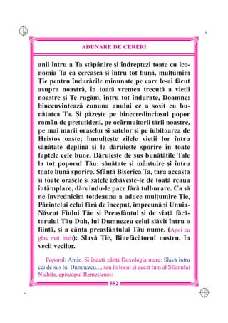 C M
Y K                                                                         K




                        ADUNARE DE CERERI

      anii `ntru a Ta stp=nire [i `ndreptezi toate cu ico-
      nomia Ta ca cereasc [i `ntru tot bun, mul]umim
      }ie pentru `ndurrile minunate pe care le-ai fcut
      asupra noastr, `n toat vremea trecut a vie]ii
      noastre [i Te rugm, `ntru tot `ndurate, Doamne:
      binecuvinteaz cununa anului ce a sosit cu bu-
      ntatea Ta. {i pze[te pe binecredinciosul popor
      rom=n de pretutideni, pe oc=rmuitorii ]rii noastre,
      pe mai marii ora[elor [i satelor [i pe iubitoarea de
      Hristos oaste; `nmul]e[te zilele vie]ii lor `ntru
      sntate deplin [i le druie[te sporire `n toate
      faptele cele bune. Druie[te de sus bunt]ile Tale
      la tot poporul Tu: sntate [i m=ntuire [i `ntru
      toate bun sporire. Sf=nt Biserica Ta, ]ara aceasta
      [i toate ora[ele [i satele izbve[te-le de toat reaua
      `nt=mplare, druindu-le pace fr tulburare. Ca s
      ne `nvrednicim totdeauna a aduce mul]umire }ie,
      Printelui celui fr de `nceput, `mpreun [i Unuia-
      Nscut Fiului Tu [i Preasf=ntul [i de via] fc-
      torului Tu Duh, lui Dumnezeu celui slvit `ntru o
      fiin], [i a c=nta preasf=ntului Tu nume. (Apoi cu
      glas mai `nalt): Slav }ie, Binefctorul nostru, `n
      vecii vecilor.
          Poporul: Amin. {i `ndat c=nt Doxologia mare: Slav `ntru
      cei de sus lui Dumnezeu..., sau `n locul ei acest Imn al Sf=ntului
      Nichita, episcopul Remesienei:
                                     552
                                                                           C M
 K                                                                         Y K
 