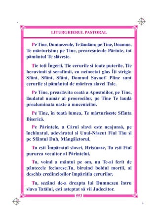 C M
 K                                                              Y K




                  LITURGHIERUL PASTORAL

        Pe Tine, Dumnezeule, Te ludm; pe Tine, Doamne,
      Te mrturisim; pe Tine, preave[nicule Printe, tot
      pm=ntul Te slve[te.
        }ie to]i ~ngerii, }ie cerurile [i toate puterile, }ie
      heruvimii [i serafimii, cu ne`ncetat glas ~]i strig:
      Sf=nt, Sf=nt, Sf=nt, Domnul Savaot! Pline sunt
      cerurile [i pm=ntul de mrirea slavei Tale.
         Pe Tine, preaslvita ceat a Apostolilor, pe Tine,
      ludatul numr al proorocilor, pe Tine Te laud
      prealuminata oaste a mucenicilor.
        Pe Tine, `n toat lumea, Te mrturise[te Sf=nta
      Biseric.
         Pe Printele, a Crui slav este neajuns, pe
      `nchinatul, adevratul [i Unul-Nscut Fiul Tu [i
      pe Sf=ntul Duh, M=ng=ietorul.
        Tu e[ti ~mpratul slavei, Hristoase, Tu e[ti Fiul
      pururea vecuitor al Printelui.
        Tu, voind a m=ntui pe om, nu Te-ai ferit de
      p=ntecele fecioresc.Tu, biruind boldul mor]ii, ai
      deschis credincio[ilor `mpr]ia cerurilor.
         Tu, [ez=nd de-a dreapta lui Dumnezeu `ntru
      slava Tatlui, e[ti a[teptat s vii Judector.
                               553
C M
Y K                                                              K
 