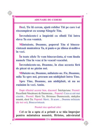 C M
Y K                                                                         K




                        ADUNARE DE CERERI

        Deci, }ie `]i cerem, ajut robilor Ti pe care i-ai
      rscumprat cu scump S=ngele Tu.
         ~nvrednice[te-i a `mpr]i cu sfin]ii Ti `ntru
      slava Ta cea ve[nic.
         M=ntuie[te, Doamne, poporul Tu [i binecu-
      vinteaz mo[tenirea Ta, [i pa[te-o pe d=nsa [i-nal]-o
      `n veci.
        ~n toate zilele Te vom binecuv=nta, [i vom luda
      numele Tu `n veac [i `n veacul veacului.
        ~nvrednice[te-ne, Doamne, `n ziua aceasta fr
      de pcat s ne pzim noi.
        Miluie[te-ne, Doamne, miluie[te-ne. Fie, Doamne,
      mila Ta spre noi, precum am ndjduit `ntru Tine.
        Spre Tine, Doamne, am ndjduit, s nu ne
      ru[inm `n veci. Amin.
         Dup sf=r[itul acestui Imn, diaconul: ~n]elepciune. Preotul:
      Preasf=nt Nsctoare de Dumnezeu... Poporul: Ceea ce e[ti mai
      cinstit... Preotul: Slav }ie, Hristoase Dumnezeule, ndejdea
      noastr, slav }ie. Poporul: Slav... {i acum..., Doamne miluie[te
      (de trei ori), Binecuvinteaz.
                         Preotul zice apolisul zilei:
        Cel ce `n a opta zi a primit a se tia `mprejur
      pentru m=ntuirea noastr, Hristos, adevratul
                                     554
                                                                           C M
 K                                                                         Y K
 