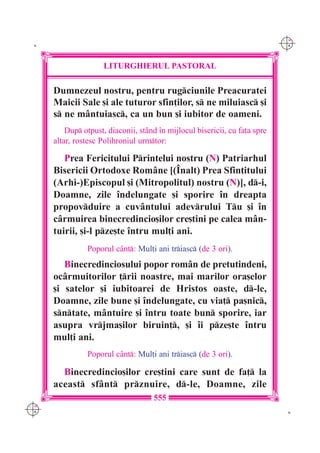 C M
 K                                                                           Y K




                      LITURGHIERUL PASTORAL

      Dumnezeul nostru, pentru rugciunile Preacuratei
      Maicii Sale [i ale tuturor sfin]ilor, s ne miluiasc [i
      s ne m=ntuiasc, ca un bun [i iubitor de oameni.
          Dup otpust, diaconii, st=nd `n mijlocul bisericii, cu fa]a spre
      altar, rostesc Polihroniul urmtor:

         Prea Fericitului Printelui nostru (N) Patriarhul
      Bisericii Ortodoxe Rom=ne [(~nalt) Prea Sfin]itului
      (Arhi-)Episcopul [i (Mitropolitul) nostru (N)], d-i,
      Doamne, zile `ndelungate [i sporire `n dreapta
      propovduire a cuv=ntului adevrului Tu [i `n
      c=rmuirea binecredincio[ilor cre[tini pe calea m=n-
      tuirii, [i-l pze[te `ntru mul]i ani.
                Poporul c=nt: Mul]i ani triasc (de 3 ori).
         Binecredinciosului popor rom=n de pretutindeni,
      oc=rmuitorilor ]rii noastre, mai marilor ora[elor
      [i satelor [i iubitoarei de Hristos oaste, d-le,
      Doamne, zile bune [i `ndelungate, cu via] pa[nic,
      sntate, m=ntuire [i `ntru toate bun sporire, iar
      asupra vrjma[ilor biruin], [i `i pze[te `ntru
      mul]i ani.
                Poporul c=nt: Mul]i ani triasc (de 3 ori).

        Binecredincio[ilor cre[tini care sunt de fa] la
      aceast sf=nt prznuire, d-le, Doamne, zile
                                     555
C M
Y K                                                                           K
 