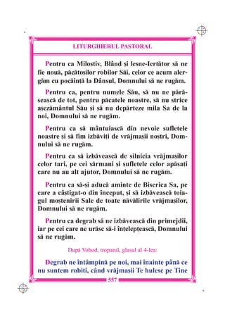 C M
 K                                                             Y K




                  LITURGHIERUL PASTORAL

         Pentru ca Milostiv, Bl=nd [i lesne-Ierttor s ne
      fie nou, pcto[ilor robilor Si, celor ce acum aler-
      gm cu pocin] la D=nsul, Domnului s ne rugm.
         Pentru ca, pentru numele Su, s nu ne pr-
      seasc de tot, pentru pcatele noastre, s nu strice
      a[ezm=ntul Su [i s nu deprteze mila Sa de la
      noi, Domnului s ne rugm.
        Pentru ca s m=ntuiasc din nevoie sufletele
      noastre [i s fim izbvi]i de vrjma[ii no[tri, Dom-
      nului s ne rugm.
         Pentru ca s izbveasc de silnicia vrjma[ilor
      celor tari, pe cei srmani [i sufletele celor apsa]i
      care nu au alt ajutor, Domnului s ne rugm.
        Pentru ca s-[i aduc aminte de Biserica Sa, pe
      care a c=[tigat-o din `nceput, [i s izbveasc toia-
      gul mo[tenirii Sale de toate nvlirile vrjma[ilor,
      Domnului s ne rugm.
         Pentru ca degrab s ne izbveasc din primejdii,
      iar pe cei care ne ursc s-i `n]elep]easc, Domnului
      s ne rugm.
                Dup Vohod, troparul, glasul al 4-lea:

        Degrab ne `nt=mpin pe noi, mai `nainte p=n ce
      nu suntem robi]i, c=nd vrjma[ii Te hulesc pe Tine
                                 557
C M
Y K                                                             K
 