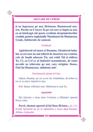C M
Y K                                                                    K




                       ADUNARE DE CERERI

      [i ne `ngrozesc pe noi, Hristoase Dumnezeul nos-
      tru. Pierde cu Crucea Ta pe cei care se lupt cu noi,
      ca s `n]eleag c=t poate credin]a dreptmritorilor
      cre[tini, pentru rugciunile Nsctoarei de Dumnezeu,
      Unule, Iubitorule de oameni.
                                Condacul:

         Aprtorul cel mare [i Doamne, biruitorul iadu-
      lui, ca cei care ne-am izbvit de moartea cea ve[nic,
      cele de laud aducem }ie, noi robii Ti [i zidirea
      Ta. Ci, ca Cel ce ai `ndurri nenumrate, de toate
      nevoile ne izbve[te pe noi, care strigm: Iisuse,
      Fiul lui Dumnezeu, miluie[te-m!

                      Prochimenul, glasul al 4-lea:
         Judec, Doamne, pe cei ce-mi fac str=mbtate, d rzboi cu
      cei ce se o[tesc `mpotriva mea.

         Stih: Spune sufletului meu: M=ntuirea ta sunt Eu.

                               Apostolul:

         Din Epistola a doua ctre Corinteni a Sf=ntului Apostol
      Pavel, citire:

         Pavel, chemat apostol al lui Iisus Hristos... (I, 1-7).
      (Caut Apostolul de joi `n sptm=na a zecea dup Rusalii).
      Aliluia, al glasului.
                                   558
                                                                      C M
 K                                                                    Y K
 