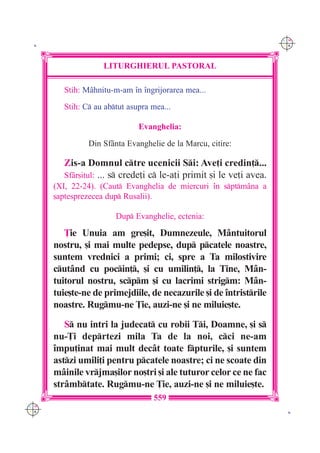 C M
 K                                                                    Y K




                   LITURGHIERUL PASTORAL

        Stih: M=hnitu-m-am `n `ngrijorarea mea...
        Stih: C au abtut asupra mea...

                              Evanghelia:

               Din Sf=nta Evanghelie de la Marcu, citire:

        Zis-a Domnul ctre ucenicii Si: Ave]i credin]...
        Sf=r[itul: ... s crede]i c le-a]i primit [i le ve]i avea.
      (XI, 22-24). (Caut Evanghelia de miercuri `n sptm=na a
      [aptesprezecea dup Rusalii).

                       Dup Evanghelie, ectenia:

         }ie Unuia am gre[it, Dumnezeule, M=ntuitorul
      nostru, [i mai multe pedepse, dup pcatele noastre,
      suntem vrednici a primi; ci, spre a Ta milostivire
      cut=nd cu pocin], [i cu umilin], la Tine, M=n-
      tuitorul nostru, scpm [i cu lacrimi strigm: M=n-
      tuie[te-ne de primejdiile, de necazurile [i de `ntristrile
      noastre. Rugmu-ne }ie, auzi-ne [i ne miluie[te.
         S nu intri la judecat cu robii Ti, Doamne, [i s
      nu-}i deprtezi mila Ta de la noi, cci ne-am
      `mpu]inat mai mult dec=t toate fpturile, [i suntem
      astzi umili]i pentru pcatele noastre; ci ne scoate din
      m=inile vrjma[ilor no[tri [i ale tuturor celor ce ne fac
      str=mbtate. Rugmu-ne }ie, auzi-ne [i ne miluie[te.
                                  559
C M
Y K                                                                    K
 