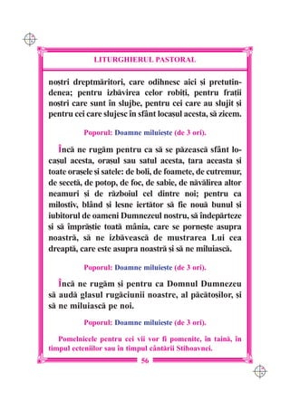 C M
Y K




                   LITURGHIERUL PASTORAL

      no[tri dreptmritori, care odihnesc aici [i pretutin-
      denea; pentru izbvirea celor robi]i, pentru fra]ii
      no[tri care sunt `n slujbe, pentru cei care au slujit [i
      pentru cei care slujesc `n sfânt loca[ul acesta, s zicem.

                Poporul: Doamne miluie[te (de 3 ori).

         ~nc ne rugm pentru ca s se pzeasc sfânt lo-
      ca[ul acesta, ora[ul sau satul acesta, ]ara aceasta [i
      toate ora[ele [i satele: de boli, de foamete, de cutremur,
      de secet, de potop, de foc, de sabie, de nvlirea altor
      neamuri [i de rzboiul cel dintre noi; pentru ca
      milostiv, blând [i lesne ierttor s fie nou bunul [i
      iubitorul de oameni Dumnezeul nostru, s `ndeprteze
      [i s `mpr[tie toat mânia, care se porne[te asupra
      noastr, s ne izbveasc de mustrarea Lui cea
      dreapt, care este asupra noastr [i s ne miluiasc.

                Poporul: Doamne miluie[te (de 3 ori).

         ~nc ne rugm [i pentru ca Domnul Dumnezeu
      s aud glasul rugciunii noastre, al pcto[ilor, [i
      s ne miluiasc pe noi.
                Poporul: Doamne miluie[te (de 3 ori).

         Pomelnicele pentru cei vii vor fi pomenite, `n tain, `n
      timpul ecteniilor sau `n timpul c=ntrii Stihoavnei.
                                  56
                                                                    C M
                                                                    Y K
 