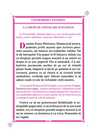 C M
 K                                                                          Y K




                     LITURGHIERUL PASTORAL

             LA VREME DE NEPLOUARE {I FOAMETE

         La Proscomidie, preotul, dup ce a scos mirida pentru sine
      `nsu[i, scoate o prticic, o pune pe sf=ntul disc [i zice:



         D     oamne Iisuse Hristoase, Dumnezeul nostru,
               prime[te jertfa aceasta spre iertarea pca-
      telor noastre, ale tuturor nevrednicilor robilor Ti
      [i ale `ntregului Tu popor [i-}i `ntoarce m=nia cea
      cu dreptate pornit asupra noastr [i nu omor` cu
      foame [i cu sete poporul Tu [i animalele. Cu mi-
      lostivire porunce[te norilor de pe cer s trimit
      ploaie bun, timpurie [i t=rzie pe pm=nt [i s-l r-
      coreasc, pentru ca s rsar [i s creasc iarb
      animalelor, verdea] spre folosul oamenilor [i s
      aduc roade [i cele de trebuin] vie]ii noastre.
          La `nceputul Dumnezeie[tii Liturghii, se zice ectenia: Cu pace,
      Domnului s ne rugm....precum urmeaz aici: «Mul]umire [i toat
      facerea de bine a lui Dumnezeu» (caut la pagina 481). Ectenile se
      zic neschimbate p=n aici la toate cererile; iar la vreme de nevoie
      se adaug `n acest loc cele de trebuin]:
        Pentru ca s nu pomeneasc frdelegile [i ne-
      drept]ile poporului, ci s-[i `ntoarc de la noi toat
      m=nia, cea cu dreptate pornit asupra noastr [i s
      nu ne omoare cu foametea [i cu setea, Domnului s
      ne rugm.
                                     561
C M
Y K                                                                          K
 