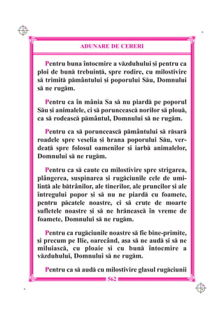 C M
Y K                                                                K




                      ADUNARE DE CERERI

         Pentru buna `ntocmire a vzduhului [i pentru ca
      ploi de bun trebuin], spre rodire, cu milostivire
      s trimit pm=ntului [i poporului Su, Domnului
      s ne rugm.
         Pentru ca `n m=nia Sa s nu piard pe poporul
      Su [i animalele, ci s porunceasc norilor s plou,
      ca s rodeasc pm=ntul, Domnului s ne rugm.
        Pentru ca s porunceasc pm=ntului s rsar
      roadele spre veselia [i hrana poporului Su, ver-
      dea] spre folosul oamenilor [i iarb animalelor,
      Domnului s ne rugm.
         Pentru ca s caute cu milostivire spre strigarea,
      pl=ngerea, suspinarea [i rugciunile cele de umi-
      lin] ale btr=nilor, ale tinerilor, ale pruncilor [i ale
      `ntregului popor [i s nu ne piard cu foamete,
      pentru pcatele noastre, ci s cru]e de moarte
      sufletele noastre [i s ne hrneasc `n vreme de
      foamete, Domnului s ne rugm.
         Pentru ca rugciunile noastre s fie bine-primite,
      [i precum pe Ilie, oarec=nd, a[a s ne aud [i s ne
      miluiasc, cu ploaie [i cu bun `ntocmire a
      vzduhului, Domnului s ne rugm.
        Pentru ca s aud cu milostivire glasul rugciunii
                                562
                                                                  C M
 K                                                                Y K
 