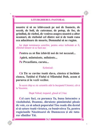 C M
 K                                                                            Y K




                      LITURGHIERUL PASTORAL

      noastre [i s ne izbveasc pe noi de foamete, de
      secet, de boli, de cutremur, de potop, de foc, de
      grindin, de rzboi, de venirea asupra noastr a altor
      neamuri, de rzboiul cel dintre noi [i de toat rana
      cea aductoare de moarte, Domnului s ne rugm.
         Iar dup terminarea cererilor, pentru orice trebuin] ar fi,
      sf=r[itul tuturor s se fac a[a:

         Pentru ca s fim izbvi]i noi de tot necazul...
         Apr, m=ntuie[te, miluie[te...
         Pe Preasf=nta, curata...
                                  Ecfonisul:

         C }ie se cuvine toat slava, cinstea [i `nchin-
      ciunea, Tatlui [i Fiului [i Sf=ntului Duh, acum [i
      pururea [i `n vecii vecilor.
          ~n acest chip se zic ecteniile at=t la `nceputul Utreniei, c=t [i
      la Vecernie.
                   Dup Vohod, troparul, glasul al 2-lea:

          Cel care faci, cu porunca Ta, buna `ntocmire a
      vzduhului, Doamne, druie[te pm=ntului ploaie
      de voie, ca s aduc poporului Tu roade din destul
      [i s sature toat vietatea, cu bunvoirea Ta, pentru
      rugciunile Nsctoarei de Dumnezeu [i ale tutu-
      ror sfin]ilor Ti.
                                      563
C M
Y K                                                                            K
 