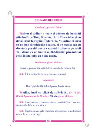 C M
Y K                                                                        K




                         ADUNARE DE CERERI

                          Condacul, glasul al 6-lea:

          Fctor [i ziditor a toate [i dttor de bunt]i
      [tiindu-Te pe Tine, Doamne, ctre Tine cdem [i cu
      dinadinsul Te rugm: ~ndur-Te, Milostive, [i iart
      ca un bun frdelegile noastre, [i de m=nia cea cu
      dreptate pornit asupra noastr izbve[te pe robii
      Ti, d=nd, ca un bun [i mult-Milostiv, pm=ntului
      celui `nsetat ploi cu bune roade.

                         Prochimen, glasul al 4-lea:

         Brazdele pm=ntului adap-le [i `nmul]e[te roadele lui.

         Stih: ~ntru picturile lui veseli-se-va, rsrind.

                                  Apostolul:

                Din Epistola Sf=ntului Apostol Iacob, citire:

         Fra]ilor, lua]i ca pild de suferin]... (V, 10-20).
      (Caut Apostolul de la 20 iulie). Aliluia, glasul al 8-lea.

          Stih: Binecuv=nta-vei cununa anului bunt]ii Tale, Doamne,
      [i c=mpiile Tale se vor stura.

         Stih: ~ngr[a-se-vor cele frumoase ale pustiului [i cu bucurie
      dealurile se vor `ncinge.

                                     564
                                                                          C M
 K                                                                        Y K
 
