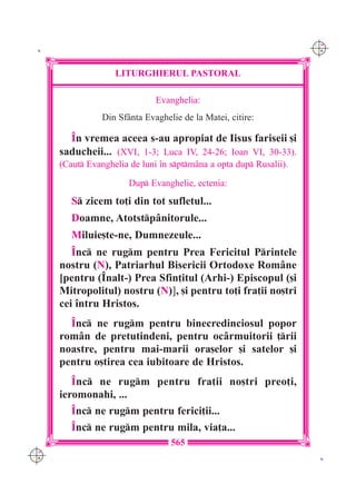 C M
 K                                                                   Y K




                    LITURGHIERUL PASTORAL

                               Evanghelia:
                 Din Sf=nta Evaghelie de la Matei, citire:

        ~n vremea aceea s-au apropiat de Iisus fariseii [i
      saducheii... (XVI, 1-3; Luca IV, 24-26; Ioan VI, 30-33).
      (Caut Evanghelia de luni `n sptm=na a opta dup Rusalii).

                        Dup Evanghelie, ectenia:
         S zicem to]i din tot sufletul...
         Doamne, Atotstp=nitorule...
         Miluie[te-ne, Dumnezeule...
         ~nc ne rugm pentru Prea Fericitul Printele
      nostru (N), Patriarhul Bisericii Ortodoxe Rom=ne
      [pentru (~nalt-) Prea Sfin]itul (Arhi-) Episcopul ([i
      Mitropolitul) nostru (N)], [i pentru to]i fra]ii no[tri
      cei `ntru Hristos.
        ~nc ne rugm pentru binecredinciosul popor
      rom=n de pretutindeni, pentru oc=rmuitorii ]rii
      noastre, pentru mai-marii ora[elor [i satelor [i
      pentru o[tirea cea iubitoare de Hristos.
         ~nc ne rugm pentru fra]ii no[tri preo]i,
      ieromonahi, ...
         ~nc ne rugm pentru ferici]ii...
         ~nc ne rugm pentru mila, via]a...
                                   565
C M
Y K                                                                   K
 