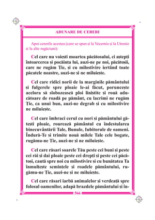 C M
Y K                                                                           K




                         ADUNARE DE CERERI

          Apoi cererile acestea (care se spun [i la Vecernie [i la Utrenie
      [i la alte rugciuni):

         Cel care nu voie[ti moartea pctosului, ci a[tep]i
      `ntoarcerea [i pocin]a lui, auzi-ne pe noi, pcto[ii,
      care ne rugm }ie, [i cu milostivire iert=nd toate
      pcatele noastre, auzi-ne [i ne miluie[te.
         Cel care ridici norii de la marginile pm=ntului
      [i fulgerele spre ploaie le-ai fcut, porunce[te
      acelora s slobozeasc ploi lini[tite [i rou adu-
      ctoare de road pe pm=nt, cu lacrimi ne rugm
      }ie, ca unui bun, auzi-ne degrab [i cu milostivire
      ne miluie[te.
         Cel care `mbraci cerul cu nori [i pm=ntului g-
      te[ti ploaie, roureaz pm=ntul cu `ndestularea
      binecuv=ntrii Tale, Bunule, Iubitorule de oameni.
      ~ndur-Te [i trimite nou milele Tale cele bogate,
      rugmu-ne }ie, auzi-ne [i ne miluie[te.
         Cel care rsari soarele Tu peste cei buni [i peste
      cei ri [i dai ploaie peste cei drep]i [i peste cei pc-
      to[i, caut spre noi cu milostivire [i cu buntatea Ta
      `nmul]e[te semin]ele [i roadele pm=ntului, ru-
      gmu-ne }ie, auzi-ne [i ne miluie[te.
         Cel care rsari iarb animalelor [i verdea] spre
      folosul oamenilor, adap brazdele pm=ntului [i `n-
                                     566
                                                                             C M
 K                                                                           Y K
 