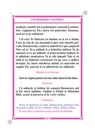 C M
 K                                                                          Y K




                     LITURGHIERUL PASTORAL

      mul]e[te roadele lui [i m=ntuie[te oamenii [i anima-
      lele, rugmu-ne }ie, `ntru tot puternice Doamne,
      auzi-ne [i ne miluie[te.
         Cel care Te `mbraci cu lumina ca [i cu o hain,
      Care `n cele de sus locuie[ti [i spre cele smerite pri-
      ve[ti, Dumnezeule, caut cu milostivire spre poporul
      Tu cel ce Te-a m=hnit [i a `ntr=tat iubirea Ta de
      oameni, [i ca un milostiv [i lesne-ierttor `ndur-Te
      [i miluie[te mo[tenirea Ta [i oile p[unii Tale [i cu
      mil [i cu `ndurri cerceteaz via pe care a sdit-o
      dreapta Ta; `ntru zdrobirea inimii, cu smerenie ne
      rugm }ie, auzi-ne [i cu milostivire ne miluie[te.
                           Sf=r[itul s se fac a[a:

         ~nc ne rugm pentru cei care aduc daruri [i fac bine...
                                  Ecfonisul:

         C milostiv [i iubitor de oameni Dumnezeu e[ti
      [i }ie slav `nl]m, Tatlui [i Fiului [i Sf=ntului
      Duh, acum [i pururea [i `n vecii vecilor.
                                 Chinonicul:
         Ploaie de bunvoie vei osebi, Dumnezeule, mo[tenirii Tale;
      c aceasta a slbit, iar Tu o `ntre[ti. Aliluia, Aliluia, Aliluia.
         ~n acest chip se urmeaz la toate cererile de trebuin].

                                     567
C M
Y K                                                                          K
 