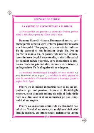 C M
Y K                                                                      K




                        ADUNARE DE CERERI

            LA VREME DE NECONTENIRE A PLOILOR

         La Proscomidie, a[a precum s-a artat mai `nainte, preotul
      lu=nd o prticic, o pune pe sf=ntul disc [i zice:

         Doamne Iisuse Hristoase, Dumnezeul nostru, pri-
      me[te jertfa aceasta spre iertarea pcatelor noastre
      [i a `ntregului Tu popor, care am m=niat iubirea
      Ta de oameni [i am `ntr=tat urgia Ta. Nu ne
      pierde `n m=nia Ta, ci porunce[te norilor s `nce-
      teze vrsarea de ploi necontenite, [i s strluceasc
      pe pm=nt razele soarelui, spre `nmul]irea [i adu-
      narea roadelor pm=ntului, ca nu cu stricciune [i
      cu `ngrozirea Ta `n t=nguire s ne stingem.
         La `nceputul Dumnezeie[tii Liturghii, se zice ectenia: Cu
      pace Domnului s ne rugm..., [i celelalte la r=nd, precum se
      arat `n r=nduiala la «Vreme de neplouare [i foamete» (caut la
      pagina 565). Apoi:

        Pentru ca `n m=nia `ngrozirii Sale s nu ne `m-
      pu]ineze pe noi pentru pcatele [i frdelegile
      noastre, ci s-[i aduc aminte de mila [i `ndurrile
      Sale cele din veac [i s ne miluiasc pe noi, Dom-
      nului s ne rugm.
         Pentru ca s-[i aduc aminte de a[ezm=ntul Su
      cel ctre Noe [i s nu strice, cu mul]imea ploii celei
      fr de msur, cu `ntunecata [i nelmurita vreme
                                   568
                                                                        C M
 K                                                                      Y K
 