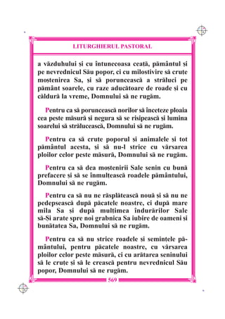 C M
 K                                                             Y K




                  LITURGHIERUL PASTORAL

      a vzduhului [i cu `ntunecoasa cea], pm=ntul [i
      pe nevrednicul Su popor, ci cu milostivire s cru]e
      mo[tenirea Sa, [i s porunceasc a strluci pe
      pm=nt soarele, cu raze aductoare de roade [i cu
      cldur la vreme, Domnului s ne rugm.
         Pentru ca s porunceasc norilor s `nceteze ploaia
      cea peste msur [i negura s se risipeasc [i lumina
      soarelui s strluceasc, Domnului s ne rugm.
         Pentru ca s cru]e poporul [i animalele [i tot
      pm=ntul acesta, [i s nu-l strice cu vrsarea
      ploilor celor peste msur, Domnului s ne rugm.
        Pentru ca s dea mo[tenirii Sale senin cu bun
      prefacere [i s se `nmul]easc roadele pm=ntului,
      Domnului s ne rugm.
         Pentru ca s nu ne rsplteasc nou [i s nu ne
      pedepseasc dup pcatele noastre, ci dup mare
      mila Sa [i dup mul]imea `ndurrilor Sale
      s-{i arate spre noi grabnica Sa iubire de oameni [i
      buntatea Sa, Domnului s ne rugm.
         Pentru ca s nu strice roadele [i semin]ele p-
      m=ntului, pentru pcatele noastre, cu vrsarea
      ploilor celor peste msur, ci cu artarea seninului
      s le cru]e [i s le creasc pentru nevrednicul Su
      popor, Domnului s ne rugm.
                               569
C M
Y K                                                             K
 