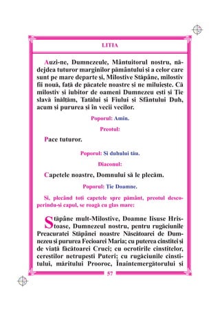 C M
                                                                  Y K




                               LITIA

          Auzi-ne, Dumnezeule, Mântuitorul nostru, n-
      dejdea tuturor marginilor pmântului [i a celor care
      sunt pe mare departe [i, Milostive Stpâne, milostiv
      fii nou, fa] de pcatele noastre [i ne miluie[te. C
      milostiv [i iubitor de oameni Dumnezeu e[ti [i }ie
      slav `nl]m, Tatlui [i Fiului [i Sfântului Duh,
      acum [i pururea [i `n vecii vecilor.
                           Poporul: Amin.
                              Preotul:
        Pace tuturor.

                      Poporul: {i duhului tu.
                             Diaconul:
        Capetele noastre, Domnului s le plecm.
                        Poporul: }ie Doamne.
         {i, plec=nd to]i capetele spre pm=nt, preotul desco-
      perindu-[i capul, se roag cu glas mare:


        S   tpâne mult-Milostive, Doamne Iisuse Hris-
            toase, Dumnezeul nostru, pentru rugciunile
      Preacuratei Stp=nei noastre Nsctoarei de Dum-
      nezeu [i pururea Fecioarei Maria; cu puterea cinstitei [i
      de via] fctoarei Cruci; cu ocrotirile cinstitelor,
      cere[tilor netrupe[ti Puteri; cu rugciunile cinsti-
      tului, mritului Prooroc, ~naintemergtorului [i
                                 57
C M
Y K
 