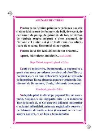 C M
Y K                                                                K




                      ADUNARE DE CERERI

          Pentru ca s fie bine-primit rugciunea noastr
      [i s ne izbveasc de foamete, de boli, de secet, de
      cutremur, de potop, de grindin, de foc, de rzboi,
      de venirea asupra noastr a altor neamuri, de
      rzboiul cel dintre noi [i de toat rana cea aduc-
      toare de moarte, Domnului s ne rugm.
        Pentru ca s fim izbvi]i noi de tot necazul...
        Apr, m=ntuie[te, miluie[te... [i celelalte.

                 Dup Vohod, troparul, glasul al 2-lea:

         Caut cu milostivire, Dumnezeule, la poporul ce a
      gre[it [i nu trece cu vederea pe cei ce cad ctre Tine cu
      pocin], ci, ca un bun, miluie[te [i degrab ne izbve[te
      de `ngrozirea Ta cea dreapt, pentru rugciunile Ns-
      ctoarei de Dumnezeu, Unule, Iubitorule de oameni.
                       Condacul, glasul al 2-lea:

         Nu lepda p=n `n sf=r[it pe poporul Tu cel care a
      gre[it, Stp=ne, [i nu `ndeprta mila Ta [i `ndurrile
      Tale de la noi; ci, ca Cel care e[ti ad=ncul `ndurrilor
      [i noianul milostivirii, prime[te rugciunile noastre [i
      ne izbve[te de toat m=nia [i necazul ce au venit
      asupra noastr, ca un bun [i lesne-ierttor.


                                                                  C M
 K                                                                Y K
 