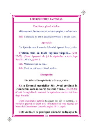 C M
 K                                                                           Y K




                     LITURGHIERUL PASTORAL

                         Prochimen, glasul al 4-lea:

         M=ntuie[te-m, Dumnezeule, c au intrat ape p=n la sufletul meu.

         Stih: Cufundatu-m-am `n ad=ncul noroiului [i nu am stare.

                                  Apostolul:
         Din Epistola ctre Romani a Sf=ntului Apostol Pavel, citire:

         Fra]ilor, [tim c toat fptura suspin... (VIII,
      22-27). (Caut Apostolul de joi `n sptm=na a treia dup
      Rusalii). Aliluia, glasul 1.
         Stih: M=ntuie[te-m de tin...
         Stih: Ca s nu m `nece viforul apelor...

                                Evanghelia:

               Din Sf=nta Evanghelie de la Marcu, citire:

        Zis-a Domnul ucenicilor Si: Ave]i credin] `n
      Dumnezeu, cci adevrat v spun vou... (XI, 22-26).
      (Caut Evanghelia de miercuri `n sptm=na a treizeci [i doua
      dup Rusalii).

         Dup Evanghelie, ectenia: S zicem to]i din tot sufletul... [i
      celelalte, precum se arat aici: «Mul]umire [i toat facerea de
      bine a lui Dumnezeu» (caut la pagina 481) . Apoi:

         Cele vrednice de pedeaps am fcut [i dreapta Ta
                                     571
C M
Y K                                                                           K
 