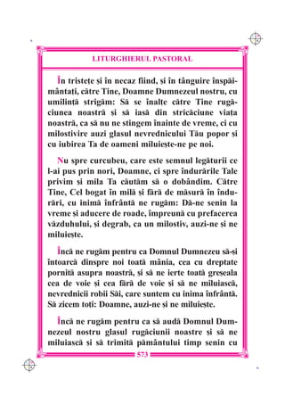 C M
 K                                                               Y K




                   LITURGHIERUL PASTORAL

         ~n triste]e [i `n necaz fiind, [i `n t=nguire `nspi-
      m=nta]i, ctre Tine, Doamne Dumnezeul nostru, cu
      umilin] strigm: S se `nal]e ctre Tine rug-
      ciunea noastr [i s ias din stricciune via]a
      noastr, ca s nu ne stingem `nainte de vreme, ci cu
      milostivire auzi glasul nevrednicului Tu popor [i
      cu iubirea Ta de oameni miluie[te-ne pe noi.
         Nu spre curcubeu, care este semnul legturii ce
      l-ai pus prin nori, Doamne, ci spre `ndurrile Tale
      privim [i mila Ta cutm s o dob=ndim. Ctre
      Tine, Cel bogat `n mil [i fr de msur `n `ndu-
      rri, cu inim `nfr=nt ne rugm: D-ne senin la
      vreme [i aducere de roade, `mpreun cu prefacerea
      vzduhului, [i degrab, ca un milostiv, auzi-ne [i ne
      miluie[te.
         ~nc ne rugm pentru ca Domnul Dumnezeu s-[i
      `ntoarc dinspre noi toat m=nia, cea cu dreptate
      pornit asupra noastr, [i s ne ierte toat gre[eala
      cea de voie [i cea fr de voie [i s ne miluiasc,
      nevrednicii robii Si, care suntem cu inima `nfr=nt.
      S zicem to]i: Doamne, auzi-ne [i ne miluie[te.
        ~nc ne rugm pentru ca s aud Domnul Dum-
      nezeul nostru glasul rugciunii noastre [i s ne
      miluiasc [i s trimit pm=ntului timp senin cu
                                573
C M
Y K                                                               K
 