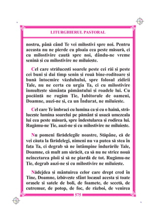 C M
 K                                                               Y K




                   LITURGHIERUL PASTORAL

      nostru, p=n c=nd Te vei milostivi spre noi. Pentru
      aceasta nu ne pierde cu ploaia cea peste msur, ci
      cu milostivire caut spre noi, d=ndu-ne vreme
      senin [i cu milostivire ne miluie[te.
         Cel care strluce[ti soarele peste cei ri [i peste
      cei buni [i dai timp senin [i rou bine-roditoare [i
      bun `ntocmire vzduhului, spre folosul zidirii
      Tale, nu ne certa cu urgia Ta, ci cu milostivire
      `nmul]e[te sm=n]a pm=ntului [i roadele lui. Cu
      pocin] ne rugm }ie, Iubitorule de oameni,
      Doamne, auzi-ne [i, ca un ~ndurat, ne miluie[te.
         Cel care Te `mbraci cu lumina ca [i cu o hain, str-
      luce[te lumina soarelui pe pm=nt [i usuc umezeala
      lui cea peste msur, spre `ndestularea [i rodirea lui.
      Rugmu-ne }ie, auzi-ne [i cu milostivire ne miluie[te.
         Nu pomeni frdelegile noastre, Stp=ne, c de
      vei cuta la frdelegi, nimeni nu va putea s stea `n
      fa]a Ta, ci degrab s ne `nt=mpine `ndurrile Tale,
      Doamne, c mult am srcit, ca s nu ne strice nou
      ne`ncetarea ploii [i s ne piard de tot. Rugmu-ne
      }ie, degrab auzi-ne [i cu milostivire ne miluie[te.
        Ndejdea [i m=ntuirea celor care drept cred `n
      Tine, Doamne, izbve[te sf=nt loca[ul acesta [i toate
      ora[ele [i satele de boli, de foamete, de secet, de
      cutremur, de potop, de foc, de rzboi, de venirea
                                575
C M
Y K                                                               K
 