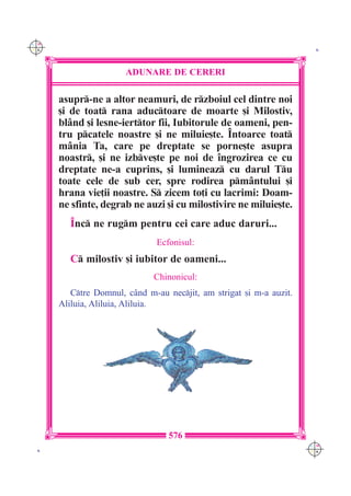 C M
Y K                                                                   K




                       ADUNARE DE CERERI

      asupr-ne a altor neamuri, de rzboiul cel dintre noi
      [i de toat rana aductoare de moarte [i Milostiv,
      bl=nd [i lesne-ierttor fii, Iubitorule de oameni, pen-
      tru pcatele noastre [i ne miluie[te. ~ntoarce toat
      m=nia Ta, care pe dreptate se porne[te asupra
      noastr, [i ne izbve[te pe noi de `ngrozirea ce cu
      dreptate ne-a cuprins, [i lumineaz cu darul Tu
      toate cele de sub cer, spre rodirea pm=ntului [i
      hrana vie]ii noastre. S zicem to]i cu lacrimi: Doam-
      ne sfinte, degrab ne auzi [i cu milostivire ne miluie[te.
         ~nc ne rugm pentru cei care aduc daruri...
                               Ecfonisul:
         C milostiv [i iubitor de oameni...
                              Chinonicul:
         Ctre Domnul, c=nd m-au necjit, am strigat [i m-a auzit.
      Aliluia, Aliluia, Aliluia.




                                  576
                                                                     C M
 K                                                                   Y K
 