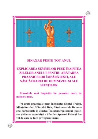 C M
                                                                     Y K




               SINAXAR PESTE TOT ANUL

      EXPLICAREA SEMNELOR PUSE ~NAINTEA
       ZILELOR ANULUI PENTRU AR|TAREA
         PRAZNICELOR ~MP|R|TE{TI, ALE
        N|SC|TOAREI DE DUMNEZEU {I ALE
                  SFIN}ILOR

        Praznicele sunt `mpr]ite `n: praznice mari, de
      mijloc [i mici.

         (†) arat praznicele mari `nchinate: Sfintei Treimi,
      M=ntuitorului, Sf=ntului Duh, Nsctoarei de Dumne-
      zeu; srbtorile `n cinstea ~naintemergtorului (na[te-
      rea [i tierea capului) [i a Sfin]ilor Apostoli Petru [i Pa-
      vel, la care se face priveghere mare.
                                  577
C M
Y K
 