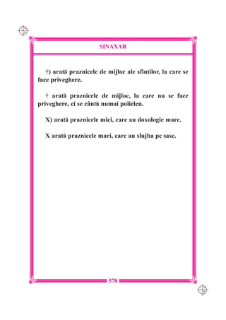 C M
Y K




                             SINAXAR



         †) arat praznicele de mijloc ale sfin]ilor, la care se
      face priveghere.

         † arat praznicele de mijloc, la care nu se face
      priveghere, ci se c=nt numai polieleu.

        X) arat praznicele mici, care au doxologie mare.

        X arat praznicele mari, care au slujba pe [ase.




                                 578
                                                                   C M
                                                                   Y K
 