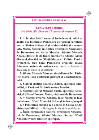 C M
                                                                   Y K




                   LITURGHIERUL PASTORAL

                      LUNA SEPTEMBRIE
         Are 30 de zile. Ziua are 12 ceasuri [i noaptea 12.

         1. † ~n ziua `nt=i `nceputul Indictionului, adic al
      anului nou bisericesc. Pomenirea Cuviosului Printelui
      nostru Simion St=lpnicul [i arhimandritul [i a mamei
      sale, Maria. Soborul `n cinstea Preasfintei Nsctoarei
      de Dumnezeu, cel de la Measine. Sf=ntul Mucenic
      Aitala, Sfintele 40 de femei mucenice [i Sf=ntul Amun
      diaconul, dasclul lor. Sfin]ii Mucenici: Calista, Evod [i
      Ermoghen, fra]i buni. Pomenirea dreptului Iosua.
      Aducerea aminte de arderea cea mare. – Praznic [i
      dezlegare la vin [i la untdelemn.
         2. Sf=ntul Mucenic Mamant [i cel dintre sfin]i Prin-
      tele nostru Ioan Postitorul, patriarhul Constantinopo-
      lului.
         3. Sf=ntul sfin]itul Mucenic Antim, episcopul Nico-
      midiei, [i Cuviosul Printele nostru Teoctist.
         4. Sf=ntul sfin]itul Mucenic Vavila, episcopul Antio-
      hiei, [i Sf=ntul Prooroc Moise, vztorul de Dumnezeu.
         5. † Sf=ntul Prooroc Zaharia, tatl Sf=ntului Ioan
      Boteztorul; Sfin]ii Mucenici Urban [i Avdeu episcopul.
         6. † Pomenirea minunii ce s-a fcut `n Colose de Ar-
      histrategul Mihail. – Dezlegare la vin [i la untdelemn.
         7. ~nainteprznuirea Na[terii Preasfintei Nsctoa-
      rei de Dumnezeu, Sf=ntul Mucenic Sozont, Sfin]ii
      Apostoli Evod [i Onisifor episcopul.
                                 579
C M
Y K
 
