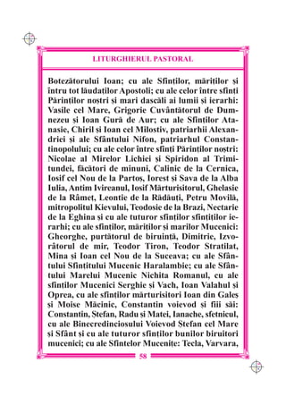 C M
Y K




                   LITURGHIERUL PASTORAL

      Boteztorului Ioan; cu ale Sfin]ilor, mri]ilor [i
      `ntru tot luda]ilor Apostoli; cu ale celor `ntre sfin]i
      Prin]ilor no[tri [i mari dascli ai lumii [i ierarhi:
      Vasile cel Mare, Grigorie Cuv=nttorul de Dum-
      nezeu [i Ioan Gur de Aur; cu ale Sfin]ilor Ata-
      nasie, Chiril [i Ioan cel Milostiv, patriarhii Alexan-
      driei [i ale Sf=ntului Nifon, patriarhul Constan-
      tinopolului; cu ale celor `ntre sfin]i Prin]ilor no[tri:
      Nicolae al Mirelor Lichiei [i Spiridon al Trimi-
      tundei, fctori de minuni, Calinic de la Cernica,
      Iosif cel Nou de la Parto[, Iorest [i Sava de la Alba
      Iulia, Antim Ivireanul, Iosif Mrturisitorul, Ghelasie
      de la R=me], Leontie de la Rdu]i, Petru Movil,
      mitropolitul Kievului, Teodosie de la Brazi, Nectarie
      de la Eghina [i cu ale tuturor sfin]ilor sfin]i]ilor ie-
      rarhi; cu ale sfin]ilor, mri]ilor [i marilor Mucenici:
      Gheorghe, purttorul de biruin], Dimitrie, Izvo-
      r=torul de mir, Teodor Tiron, Teodor Stratilat,
      Mina [i Ioan cel Nou de la Suceava; cu ale Sf=n-
      tului Sfin]itului Mucenic Haralambie; cu ale Sf=n-
      tului Marelui Mucenic Nichita Romanul, cu ale
      sfin]ilor Mucenici Serghie [i Vach, Ioan Valahul [i
      Oprea, cu ale sfin]ilor mrturisitori Ioan din Gale[
      [i Moise Mcinic, Constantin voievod [i fiii si:
      Constantin, {tefan, Radu [i Matei, Ianache, sfetnicul,
      cu ale Binecredinciosului Voievod {tefan cel Mare
      [i Sf=nt [i cu ale tuturor sfin]ilor bunilor biruitori
      mucenici; cu ale Sfintelor Muceni]e: Tecla, Varvara,
                                 58
                                                                  C M
                                                                  Y K
 