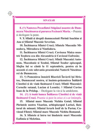C M
Y K




                              SINAXAR

          8. (†) Na[terea Preasfintei Stp=nei noastre de Dum-
      nezeu Nsctoarea [i pururea Fecioar Maria. – Praznic
      [i dezlegare la pe[te.
          9. X Sfin]ii [i drep]ii dumnezeie[ti Prin]i Ioachim [i
      Ana [i Sf=ntul Mucenic Severian.
          10. ~nchinarea Sfintei Cruci; Sfintele Muceni]e Mi-
      nodora, Mitrodora [i Nimfodora.
          11. ~nchinarea Sfintei Cruci; Cuvioasa Maica noas-
      tr Teodora cea din Alexandria [i Cuviosul Eufrosin;
          12. ~nchinarea Sfintei Cruci; Sfin]ii Mucenici Auto-
      nom, Macedonie [i Teodul, Sf=ntul Teodor episcopul.
      Slujba lui se c=nt la 11 septembrie, pentru c `n
      aceast zi este odovania praznicului Na[terii Nsctoa-
      rei de Dumnezeu.
          13. †) Pomenirea `nnoirii Bisericii ~nvierii lui Hris-
      tos, Dumnezeul nostru, [i `nainte-prznuirea ~nl]rii
      Cinstitei [i de via] fctoarei Cruci; Sfin]ii Mucenici:
      Cornelie suta[ul, Lucian [i Leontie; † Sf=ntul Cuvios
      Ioan de la Prislop. – Dezlegare la vin [i la untdelemn.
          14. (†) A toat lumea ~nl]area Cinstitei [i de via]
      fctoarei Cruci. Praznic [i post `n orice zi s-ar `nt=mpla.
          15. Sf=ntul mare Mucenic Nichita Gotul; Sf=ntul
      Printele nostru Visarion, arhiepiscopul Larisei, fc-
      torul de minuni; Sf=ntul Ierarh Iosif de la Parto[; Cu-
      viosul Filotei; Sf=ntul mare Mucenic Nichita Romanul.
          16. X Sfintele [i `ntru tot ludatele mari Muceni]e
      Eufimia [i Meletina.
                                  580
                                                                     C M
                                                                     Y K
 