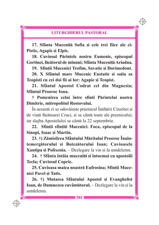 C M
                                                                        Y K




                    LITURGHIERUL PASTORAL

         17. Sf=nta Muceni] Sofia [i cele trei fiice ale ei:
      Pistis, Agapis [i Elpis.
         18. Cuviosul Printele nostru Eumenie, episcopul
      Gortinei, fctorul de minuni; Sf=nta Muceni] Ariadna.
         19. Sfin]ii Mucenici Trofim, Savatie [i Dorimedont.
         20. X Sf=ntul mare Mucenic Eustatie [i so]ia sa
      Teopisti cu cei doi fii ai lor: Agapie [i Teopist.
         21. Sf=ntul Apostol Codrat cel din Magnesia;
      Sf=ntul Prooroc Iona.
         † Pomenirea celui `ntre sfin]i Printelui nostru
      Dimitrie, mitropolitul Rostovului.
         ~n aceast zi se odovie[te praznicul ~nl]rii Cinstitei [i
      de via] fctoarei Cruci, [i se c=nt toate ale praznicului;
      iar slujba Apostolului se c=nt la 22 septembrie.
         22. Sfin]ii sfin]i]i Mucenici: Foca, episcopul de la
      Sinopi, Isaac [i Martin.
         23. †) Zmislirea Sf=ntului Mritului Prooroc ~nain-
      temergtorului [i Boteztorului Ioan; Cuvioasele
      Xantipa [i Polixenia. – Dezlegare la vin [i la untdelemn.
         24. † Sf=nta `nt=ia muceni] [i `ntocmai cu apostolii
      Tecla; Cuviosul Coprie.
         25. Cuvioasa maica noastr Eufrosina; Sfin]ii Muce-
      nici Pavel [i Tatis.
         26. †) Mutarea Sf=ntului Apostol [i Evanghelist
      Ioan, de Dumnezeu cuv=nttorul. – Dezlegare la vin [i la
      untdelemn.
                                   581
C M
Y K
 