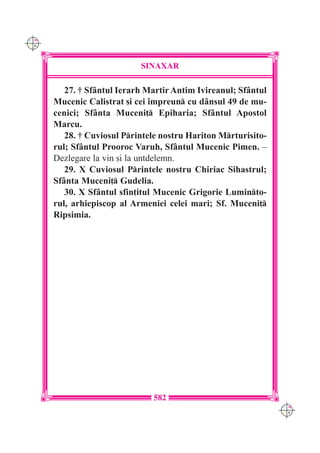 C M
Y K




                            SINAXAR

         27. † Sf=ntul Ierarh Martir Antim Ivireanul; Sf=ntul
      Mucenic Calistrat [i cei `mpreun cu d=nsul 49 de mu-
      cenici; Sf=nta Muceni] Epiharia; Sf=ntul Apostol
      Marcu.
         28. † Cuviosul Printele nostru Hariton Mrturisito-
      rul; Sf=ntul Prooroc Varuh, Sf=ntul Mucenic Pimen. –
      Dezlegare la vin [i la untdelemn.
         29. X Cuviosul Printele nostru Chiriac Sihastrul;
      Sf=nta Muceni] Gudelia.
         30. X Sf=ntul sfin]itul Mucenic Grigorie Luminto-
      rul, arhiepiscop al Armeniei celei mari; Sf. Muceni]
      Ripsimia.




                               582
                                                                C M
                                                                Y K
 