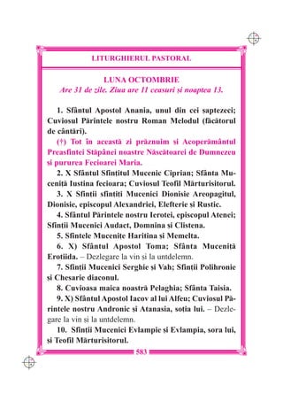 C M
                                                                   Y K




                   LITURGHIERUL PASTORAL

                      LUNA OCTOMBRIE
         Are 31 de zile. Ziua are 11 ceasuri [i noaptea 13.

          1. Sf=ntul Apostol Anania, unul din cei [aptezeci;
      Cuviosul Printele nostru Roman Melodul (fctorul
      de c=ntri).
          (†) Tot `n aceast zi prznuim [i Acoperm=ntul
      Preasfintei Stp=nei noastre Nsctoarei de Dumnezeu
      [i pururea Fecioarei Maria.
          2. X Sf=ntul Sfin]itul Mucenic Ciprian; Sf=nta Mu-
      ceni] Iustina fecioara; Cuviosul Teofil Mrturisitorul.
          3. X Sfin]ii sfin]i]i Mucenici Dionisie Areopagitul,
      Dionisie, episcopul Alexandriei, Elefterie [i Rustic.
          4. Sf=ntul Printele nostru Ierotei, episcopul Atenei;
      Sfin]ii Mucenici Audact, Domnina [i Clistena.
          5. Sfintele Muceni]e Haritina [i Memelta.
          6. X) Sf=ntul Apostol Toma; Sf=nta Muceni]
      Erotiida. – Dezlegare la vin [i la untdelemn.
          7. Sfin]ii Mucenici Serghie [i Vah; Sfin]ii Polihronie
      [i Chesarie diaconul.
          8. Cuvioasa maica noastr Pelaghia; Sf=nta Taisia.
          9. X) Sf=ntul Apostol Iacov al lui Alfeu; Cuviosul P-
      rintele nostru Andronic [i Atanasia, so]ia lui. – Dezle-
      gare la vin [i la untdelemn.
          10. Sfin]ii Mucenici Evlampie [i Evlampia, sora lui,
      [i Teofil Mrturisitorul.
                                 583
C M
Y K
 