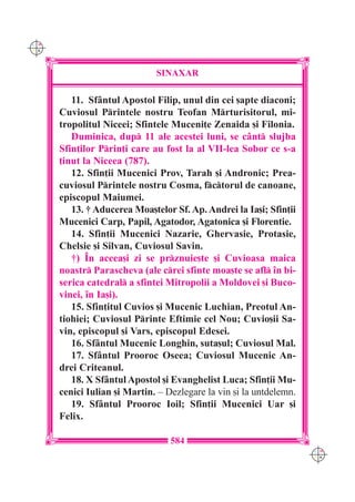 C M
Y K




                              SINAXAR

         11. Sf=ntul Apostol Filip, unul din cei [apte diaconi;
      Cuviosul Printele nostru Teofan Mrturisitorul, mi-
      tropolitul Niceei; Sfintele Muceni]e Zenaida [i Filonia.
         Duminica, dup 11 ale acestei luni, se c=nt slujba
      Sfin]ilor Prin]i care au fost la al VII-lea Sobor ce s-a
      ]inut la Niceea (787).
         12. Sfin]ii Mucenici Prov, Tarah [i Andronic; Prea-
      cuviosul Printele nostru Cosma, fctorul de canoane,
      episcopul Maiumei.
         13. † Aducerea Moa[telor Sf. Ap. Andrei la Ia[i; Sfin]ii
      Mucenici Carp, Papil, Agatodor, Agatonica [i Florentie.
         14. Sfin]ii Mucenici Nazarie, Ghervasie, Protasie,
      Chelsie [i Silvan, Cuviosul Savin.
         †) ~n aceea[i zi se prznuie[te [i Cuvioasa maica
      noastr Parascheva (ale crei sfinte moa[te se afl `n bi-
      serica catedral a sfintei Mitropolii a Moldovei [i Buco-
      vinei, `n Ia[i).
         15. Sfin]itul Cuvios [i Mucenic Luchian, Preotul An-
      tiohiei; Cuviosul Printe Eftimie cel Nou; Cuvio[ii Sa-
      vin, episcopul [i Vars, episcopul Edesei.
         16. Sf=ntul Mucenic Longhin, suta[ul; Cuviosul Mal.
         17. Sf=ntul Prooroc Oseea; Cuviosul Mucenic An-
      drei Criteanul.
         18. X Sf=ntul Apostol [i Evanghelist Luca; Sfin]ii Mu-
      cenici Iulian [i Martin. – Dezlegare la vin [i la untdelemn.
         19. Sf=ntul Prooroc Ioil; Sfin]ii Mucenici Uar [i
      Felix.

                                  584
                                                                     C M
                                                                     Y K
 